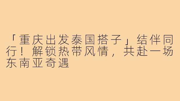 「重庆出发泰国搭子」结伴同行！解锁热带风情，共赴一场东南亚奇遇