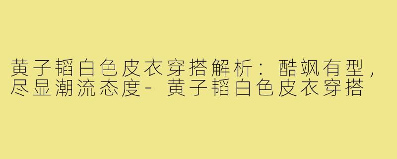黄子韬白色皮衣穿搭解析:酷飒有型,尽显潮流态度-黄子韬白色皮衣穿搭