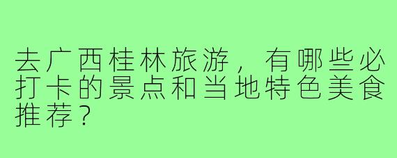 去广西桂林旅游,有哪些必打卡的景点和当地特色美食推荐?