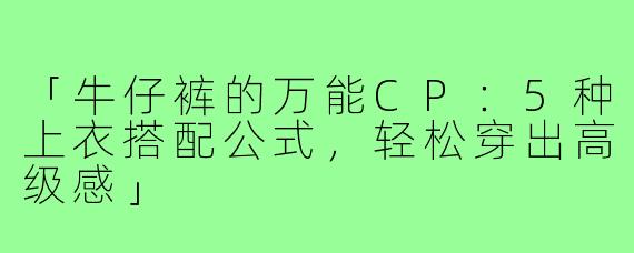 「牛仔裤的万能CP：5种上衣搭配公式，轻松穿出高级感」