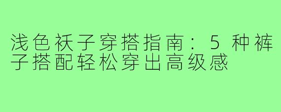 浅色袄子穿搭指南:5种裤子搭配轻松穿出高级感