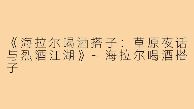 《海拉尔喝酒搭子：草原夜话与烈酒江湖》-海拉尔喝酒搭子