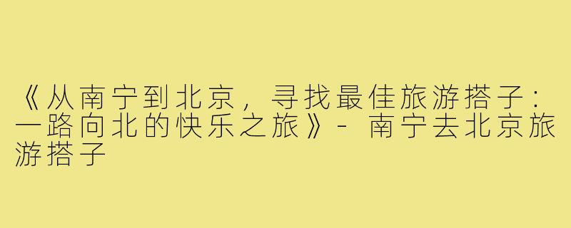 《从南宁到北京，寻找最佳旅游搭子：一路向北的快乐之旅》-南宁去北京旅游搭子