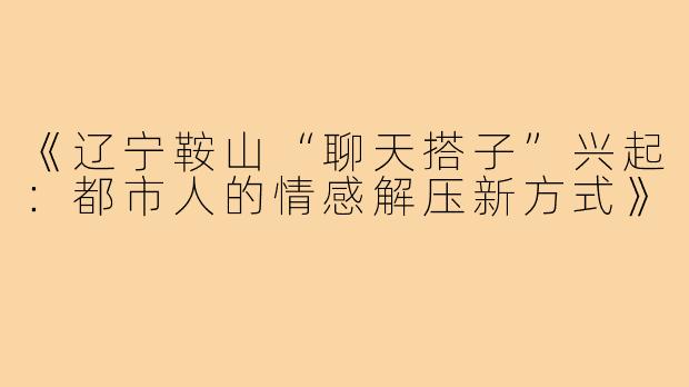 《辽宁鞍山“聊天搭子”兴起:都市人的情感解压新方式》