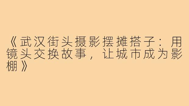 《武汉街头摄影摆摊搭子：用镜头交换故事，让城市成为影棚》