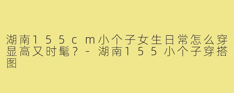 湖南155cm小个子女生日常怎么穿显高又时髦?-湖南155小个子穿搭图