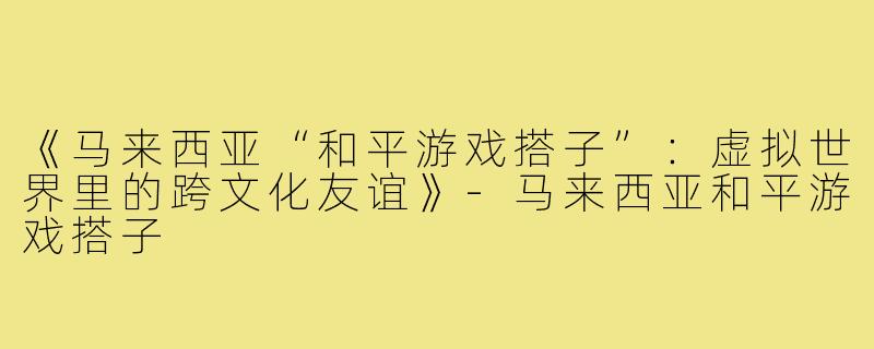 《马来西亚“和平游戏搭子”:虚拟世界里的跨文化友谊》-马来西亚和平游戏搭子