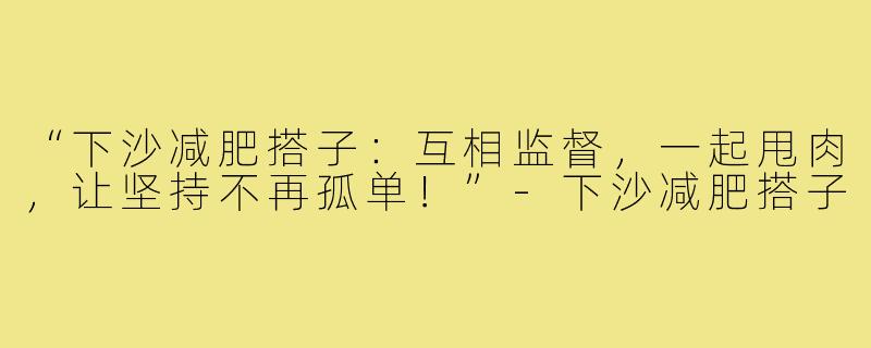 “下沙减肥搭子:互相监督,一起甩肉,让坚持不再孤单!”-下沙减肥搭子