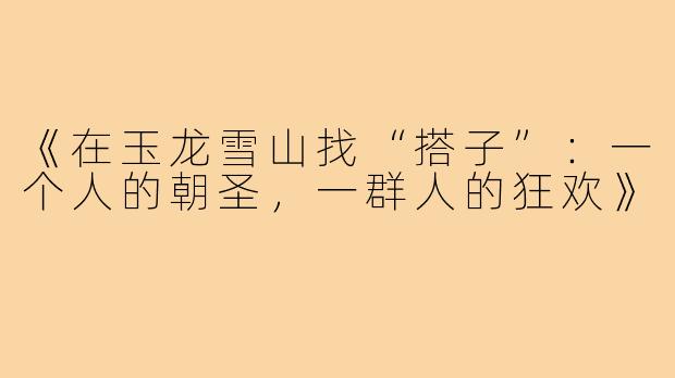 《在玉龙雪山找“搭子”：一个人的朝圣，一群人的狂欢》