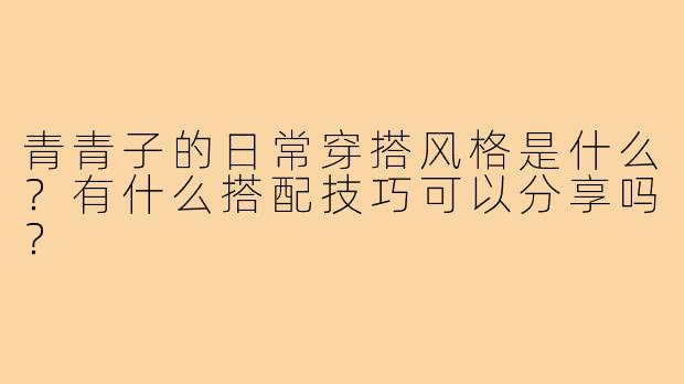 青青子的日常穿搭风格是什么?有什么搭配技巧可以分享吗?
