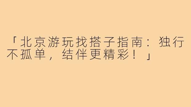「北京游玩找搭子指南:独行不孤单,结伴更精彩!」