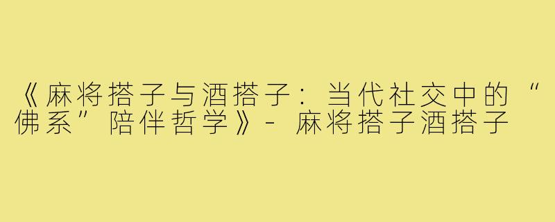 《麻将搭子与酒搭子：当代社交中的“佛系”陪伴哲学》-麻将搭子酒搭子