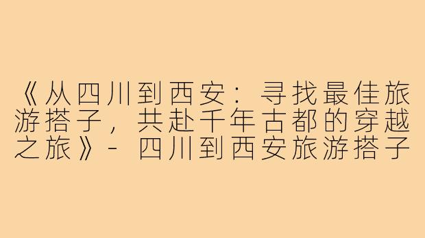 《从四川到西安：寻找最佳旅游搭子，共赴千年古都的穿越之旅》-四川到西安旅游搭子