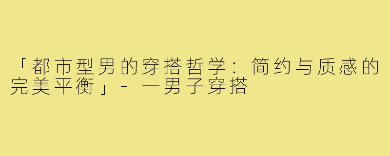 「都市型男的穿搭哲学:简约与质感的完美平衡」-一男子穿搭