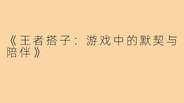 《王者搭子:游戏中的默契与陪伴》