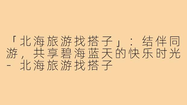 「北海旅游找搭子」:结伴同游,共享碧海蓝天的快乐时光-北海旅游找搭子