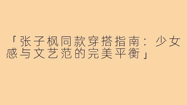 「张子枫同款穿搭指南：少女感与文艺范的完美平衡」