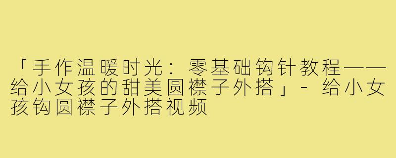 「手作温暖时光：零基础钩针教程——给小女孩的甜美圆襟子外搭」-给小女孩钩圆襟子外搭视频