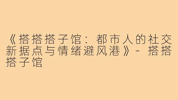 《搭搭搭子馆：都市人的社交新据点与情绪避风港》-搭搭搭子馆