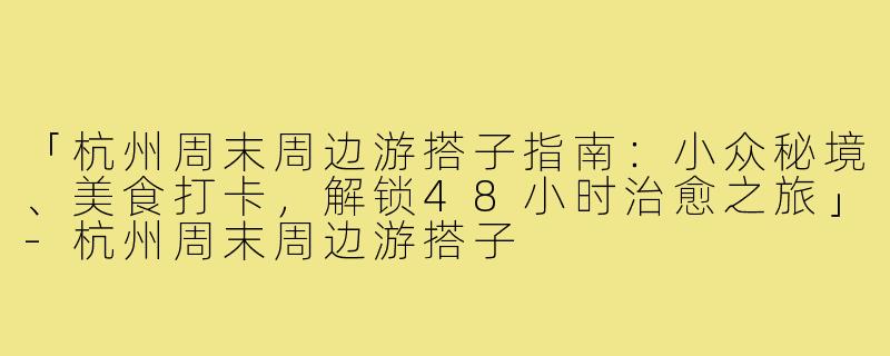 「杭州周末周边游搭子指南：小众秘境、美食打卡，解锁48小时治愈之旅」-杭州周末周边游搭子