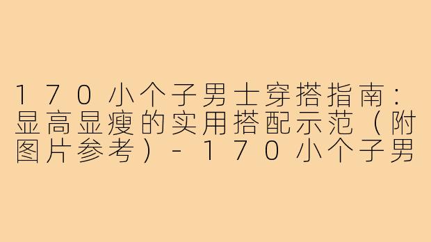 170小个子男士穿搭指南：显高显瘦的实用搭配示范（附图片参考）-170小个子男士穿搭图片
