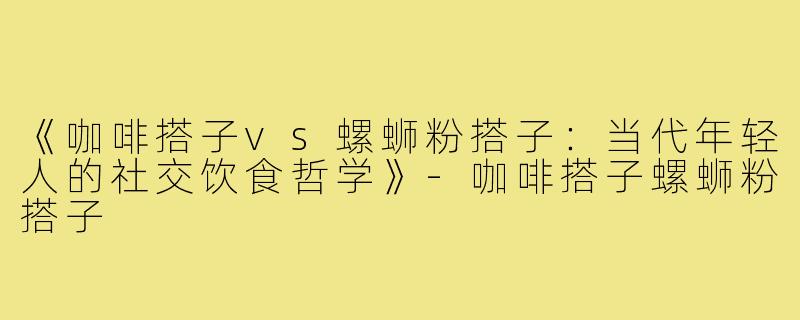 《咖啡搭子vs螺蛳粉搭子：当代年轻人的社交饮食哲学》-咖啡搭子螺蛳粉搭子