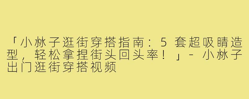「小沝子逛街穿搭指南：5套超吸睛造型，轻松拿捏街头回头率！」-小沝子出门逛街穿搭视频