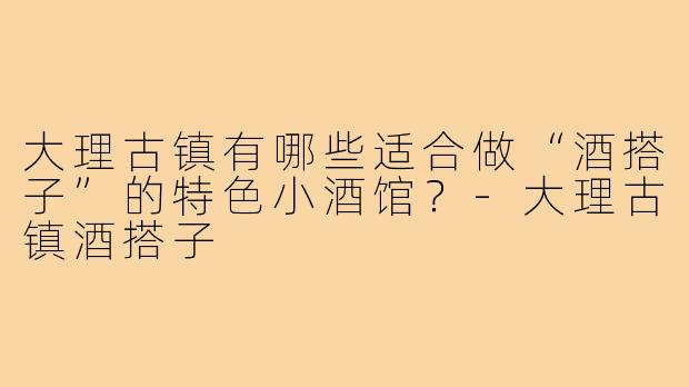 大理古镇有哪些适合做“酒搭子”的特色小酒馆？-大理古镇酒搭子