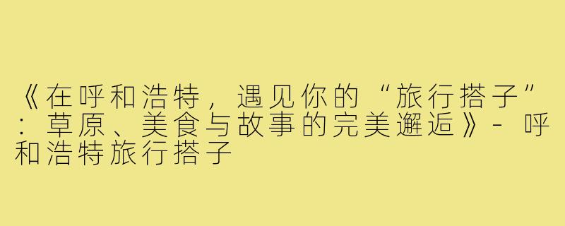 《在呼和浩特，遇见你的“旅行搭子”：草原、美食与故事的完美邂逅》-呼和浩特旅行搭子