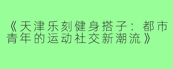 《天津乐刻健身搭子：都市青年的运动社交新潮流》