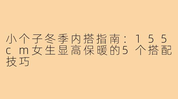 小个子冬季内搭指南:155cm女生显高保暖的5个搭配技巧