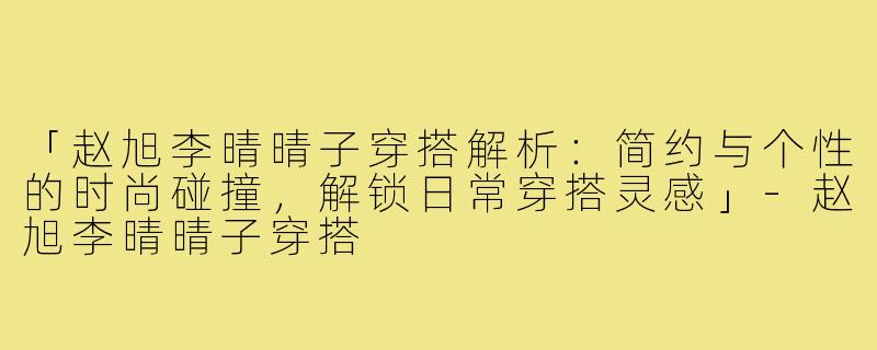 「赵旭李晴晴子穿搭解析:简约与个性的时尚碰撞,解锁日常穿搭灵感」-赵旭李晴晴子穿搭