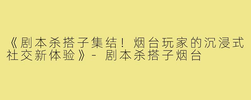 《剧本杀搭子集结！烟台玩家的沉浸式社交新体验》-剧本杀搭子烟台