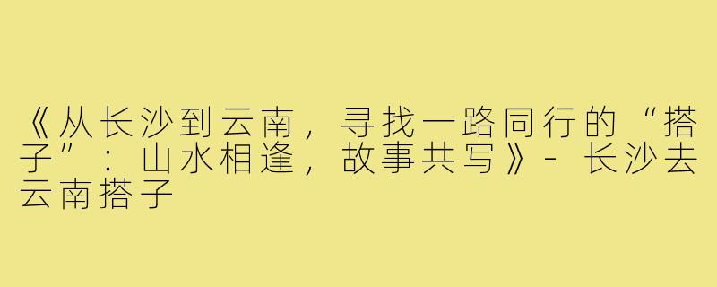 《从长沙到云南，寻找一路同行的“搭子”：山水相逢，故事共写》-长沙去云南搭子