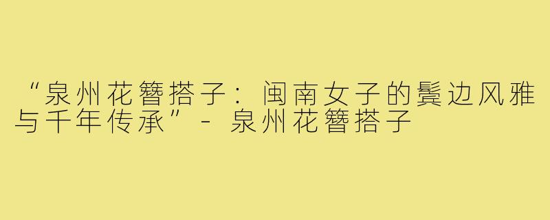 “泉州花簪搭子：闽南女子的鬓边风雅与千年传承”-泉州花簪搭子