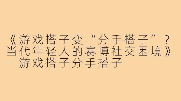 《游戏搭子变“分手搭子”？当代年轻人的赛博社交困境》-游戏搭子分手搭子