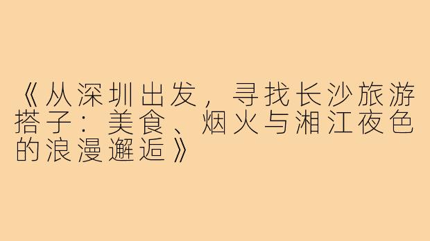 《从深圳出发，寻找长沙旅游搭子：美食、烟火与湘江夜色的浪漫邂逅》