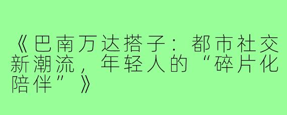 《巴南万达搭子：都市社交新潮流，年轻人的“碎片化陪伴”》