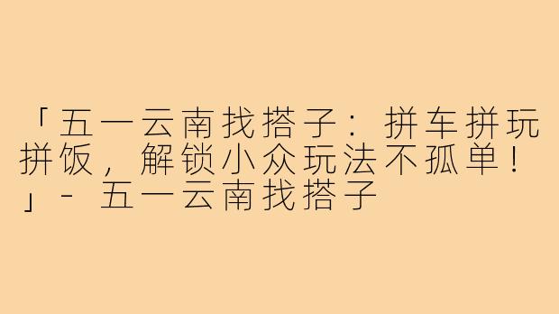 「五一云南找搭子:拼车拼玩拼饭,解锁小众玩法不孤单!」-五一云南找搭子