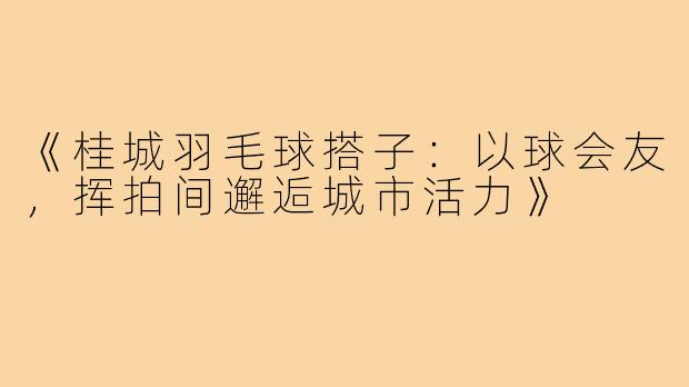 《桂城羽毛球搭子：以球会友，挥拍间邂逅城市活力》