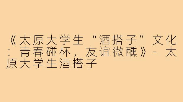《太原大学生“酒搭子”文化：青春碰杯，友谊微醺》-太原大学生酒搭子