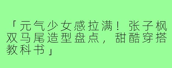 「元气少女感拉满!张子枫双马尾造型盘点,甜酷穿搭教科书」