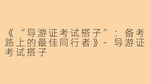 《“导游证考试搭子”：备考路上的最佳同行者》-导游证考试搭子