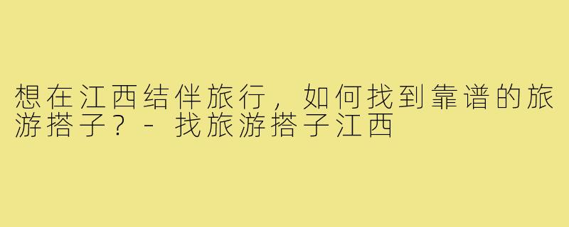 想在江西结伴旅行,如何找到靠谱的旅游搭子?-找旅游搭子江西