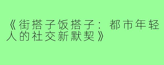 《街搭子饭搭子：都市年轻人的社交新默契》