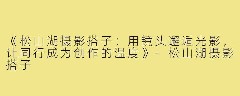 《松山湖摄影搭子：用镜头邂逅光影，让同行成为创作的温度》-松山湖摄影搭子