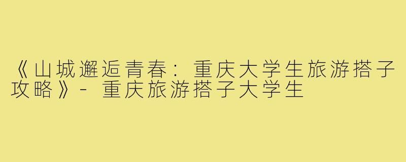 《山城邂逅青春：重庆大学生旅游搭子攻略》-重庆旅游搭子大学生