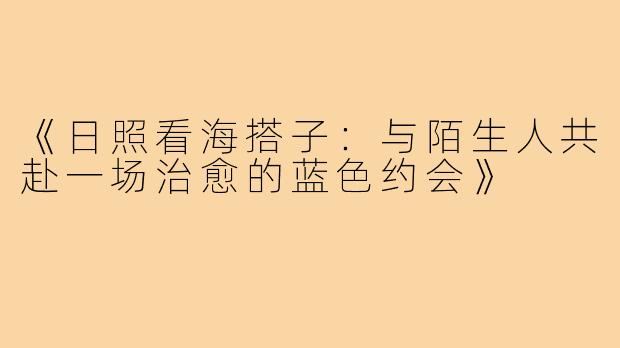 《日照看海搭子：与陌生人共赴一场治愈的蓝色约会》