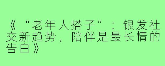 《“老年人搭子”：银发社交新趋势，陪伴是最长情的告白》