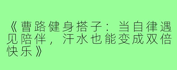 《曹路健身搭子：当自律遇见陪伴，汗水也能变成双倍快乐》